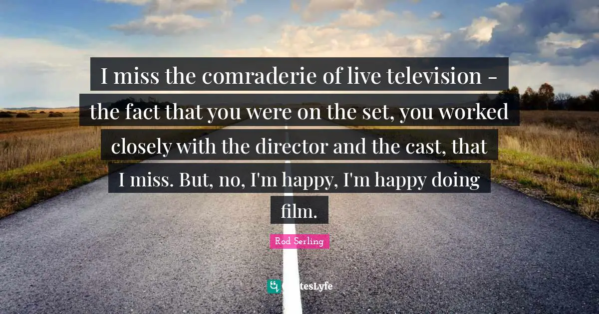I miss the comraderie of live television - the fact that you were on the set, you worked closely with the director and the cast, that I miss. But, no, I'm happy, I'm happy doing film.