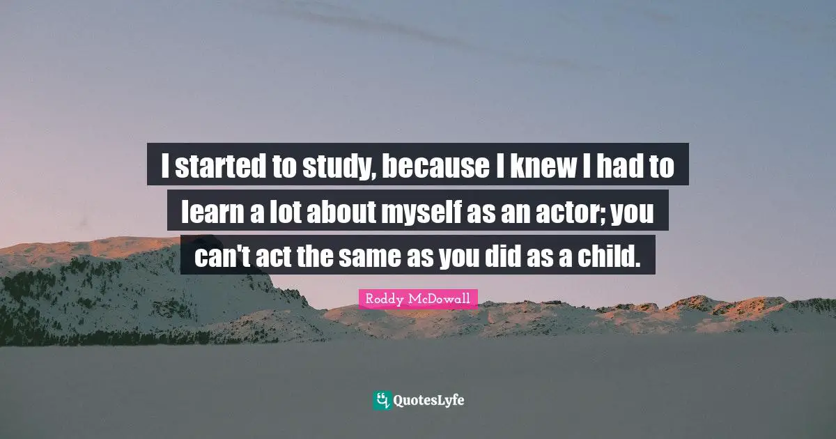 I started to study, because I knew I had to learn a lot about myself as an actor; you can't act the same as you did as a child.