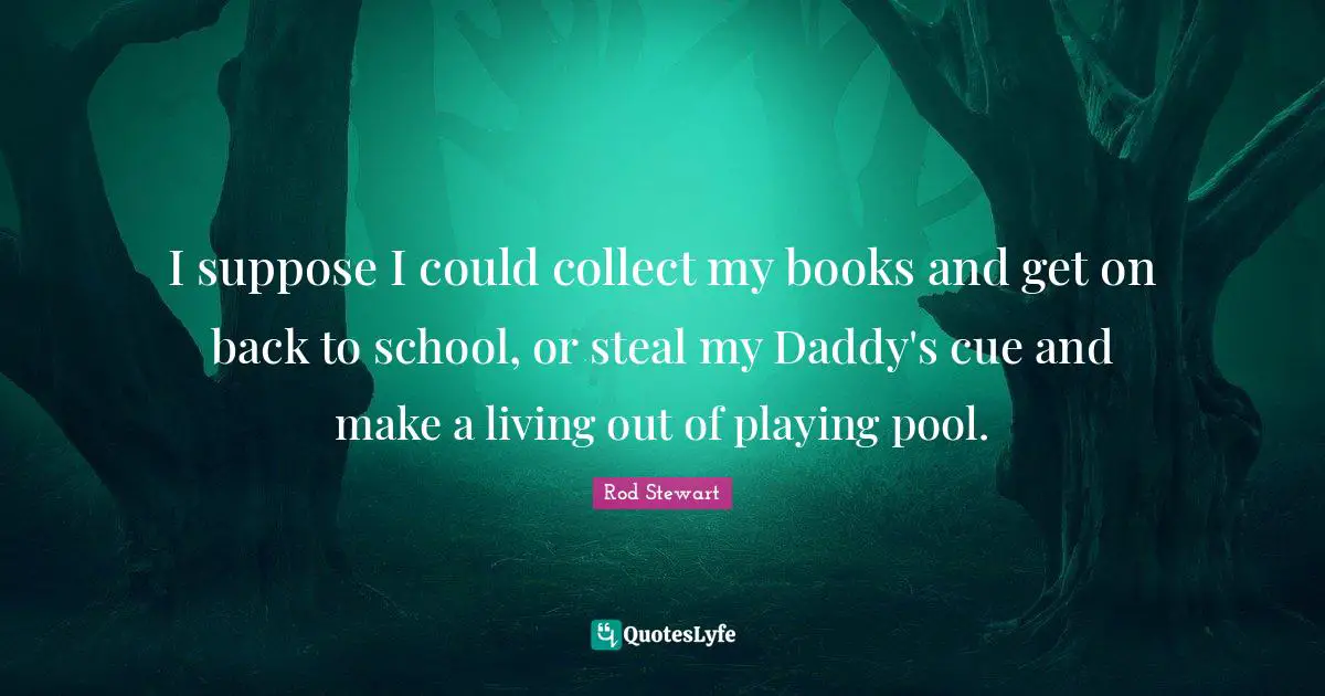 I suppose I could collect my books and get on back to school, or steal my Daddy's cue and make a living out of playing pool.