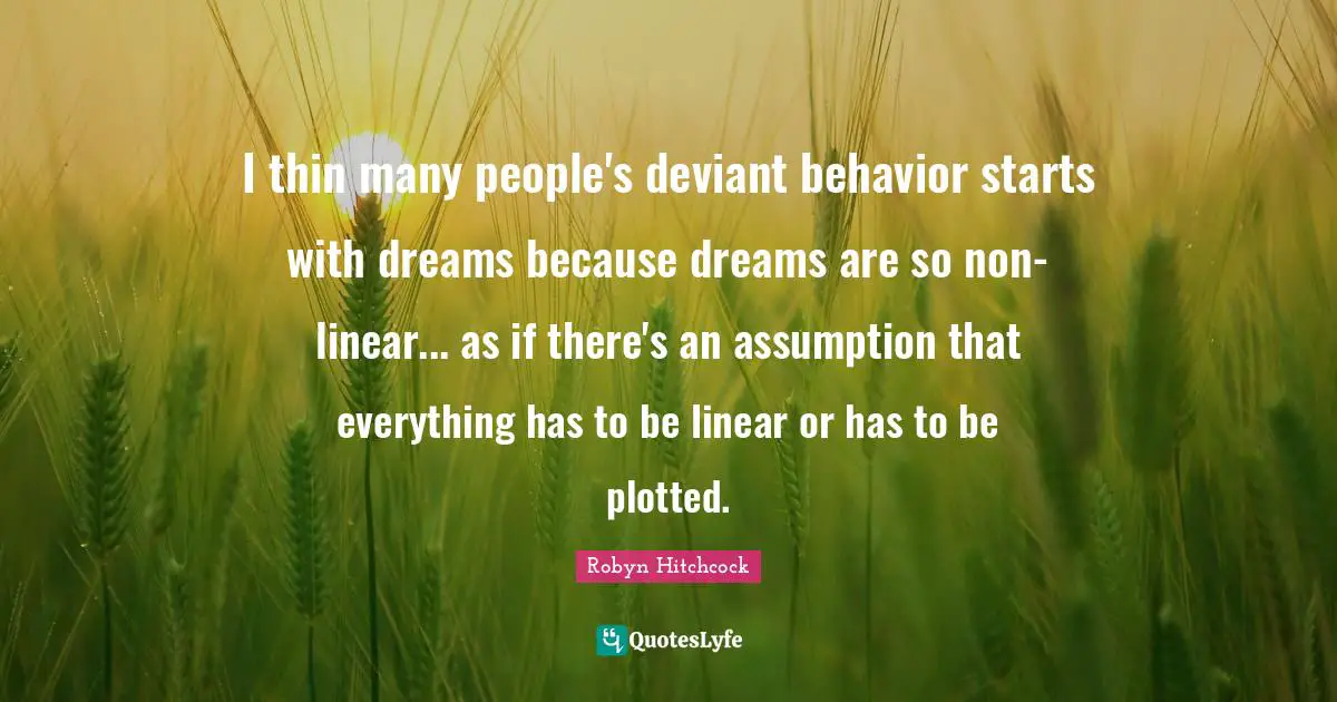 I thin many people's deviant behavior starts with dreams because dreams are so non-linear... as if there's an assumption that everything has to be linear or has to be plotted.