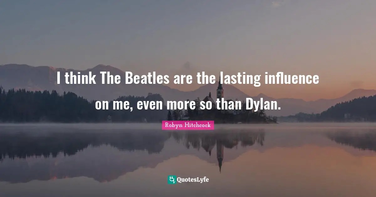 I think The Beatles are the lasting influence on me, even more so than Dylan.