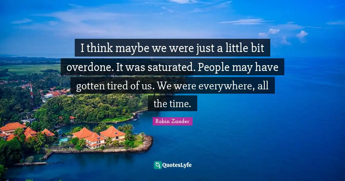 I think maybe we were just a little bit overdone. It was saturated. People may have gotten tired of us. We were everywhere, all the time.