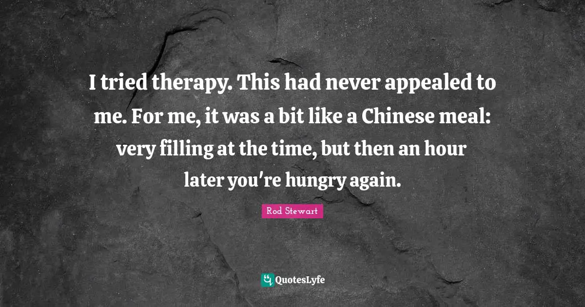 I tried therapy. This had never appealed to me. For me, it was a bit like a Chinese meal: very filling at the time, but then an hour later you're hungry again.