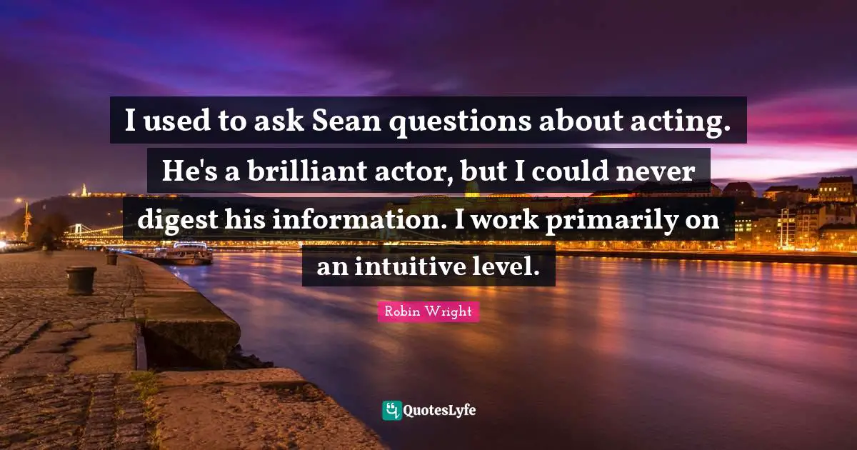 I used to ask Sean questions about acting. He's a brilliant actor, but I could never digest his information. I work primarily on an intuitive level.