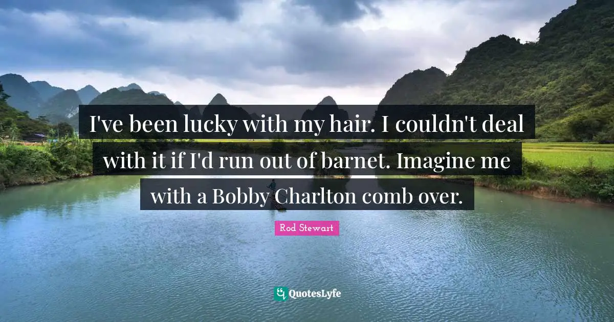 I've been lucky with my hair. I couldn't deal with it if I'd run out of barnet. Imagine me with a Bobby Charlton comb over.