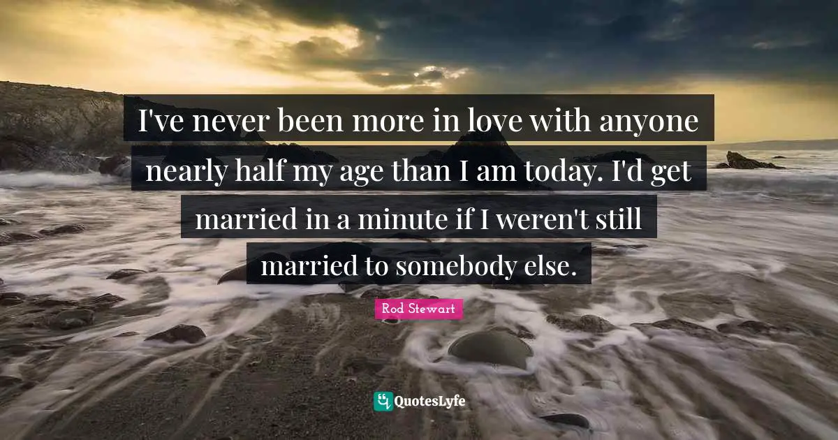 I've never been more in love with anyone nearly half my age than I am today. I'd get married in a minute if I weren't still married to somebody else.