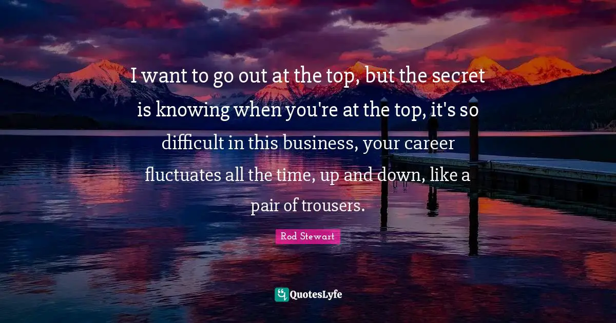 I want to go out at the top, but the secret is knowing when you're at the top, it's so difficult in this business, your career fluctuates all the time, up and down, like a pair of trousers.