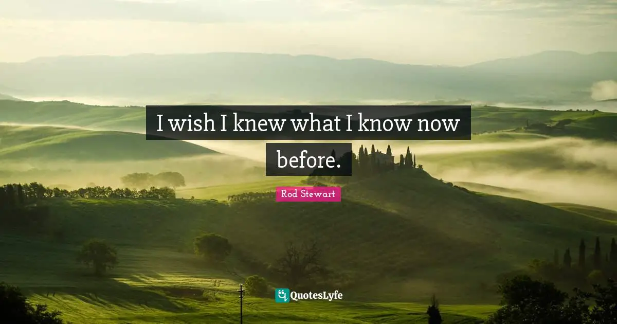 I wish I knew what I know now before.