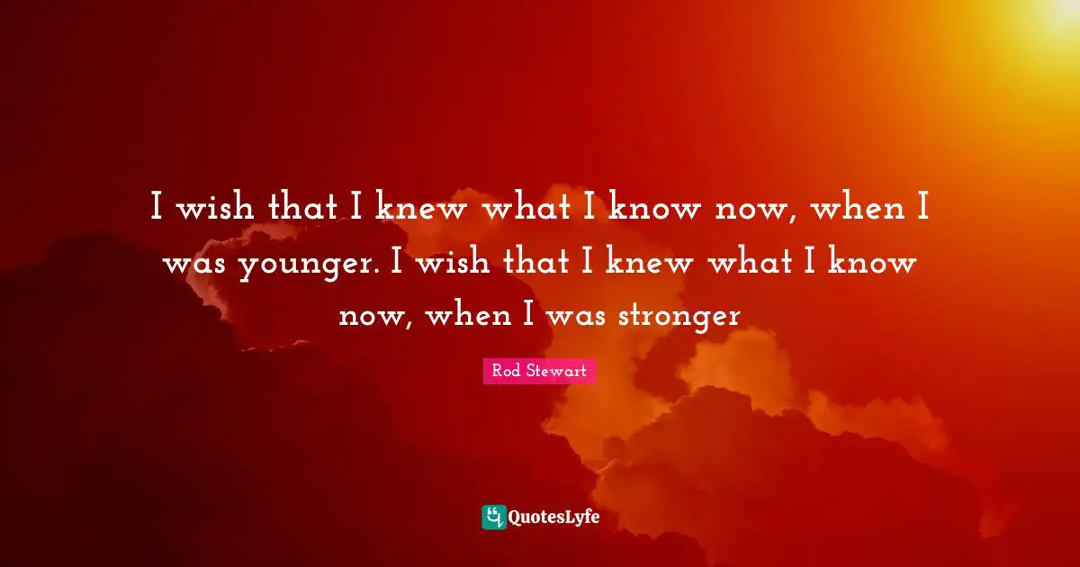 I wish that I knew what I know now, when I was younger. I wish that I knew what I know now, when I was stronger