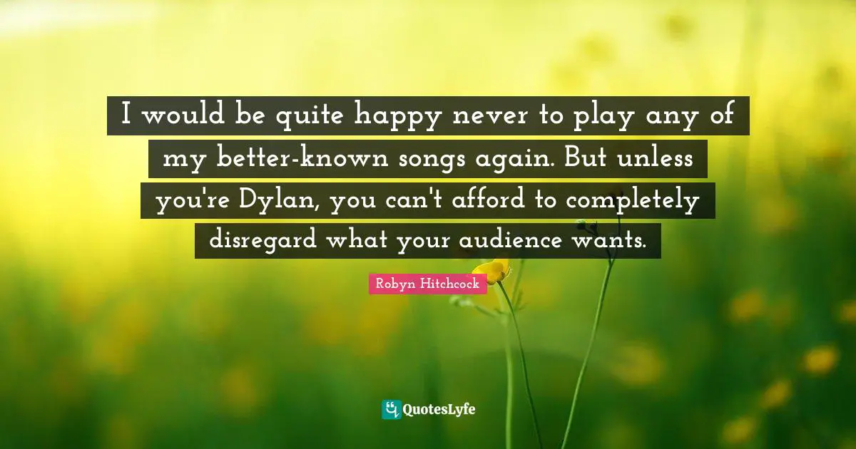 I would be quite happy never to play any of my better-known songs again. But unless you're Dylan, you can't afford to completely disregard what your audience wants.