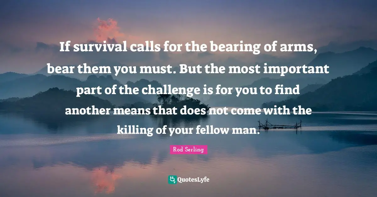 If survival calls for the bearing of arms, bear them you must. But the most important part of the challenge is for you to find another means that does not come with the killing of your fellow man.
