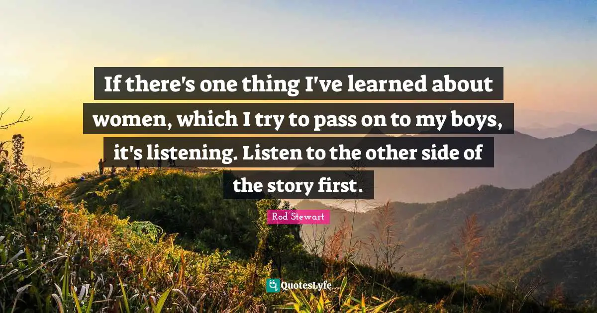 If there's one thing I've learned about women, which I try to pass on to my boys, it's listening. Listen to the other side of the story first.