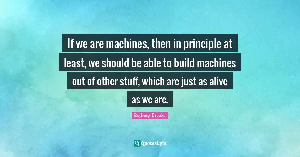 If we are machines, then in principle at least, we should be able to build machines out of other stuff, which are just as alive as we are.