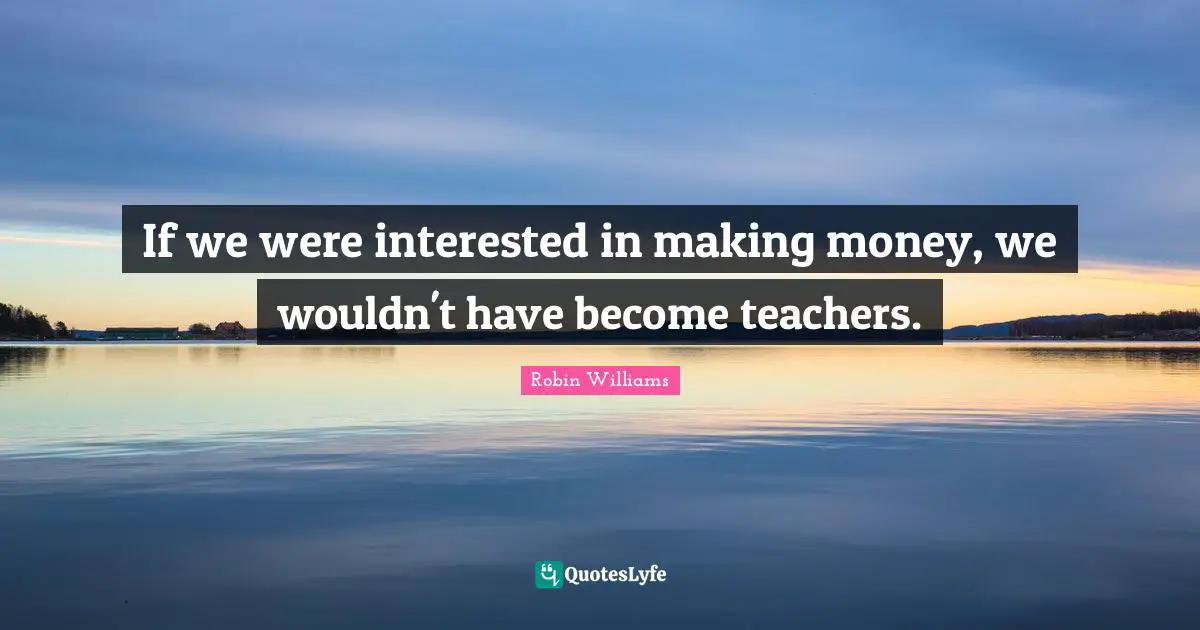 If we were interested in making money, we wouldn't have become teachers.