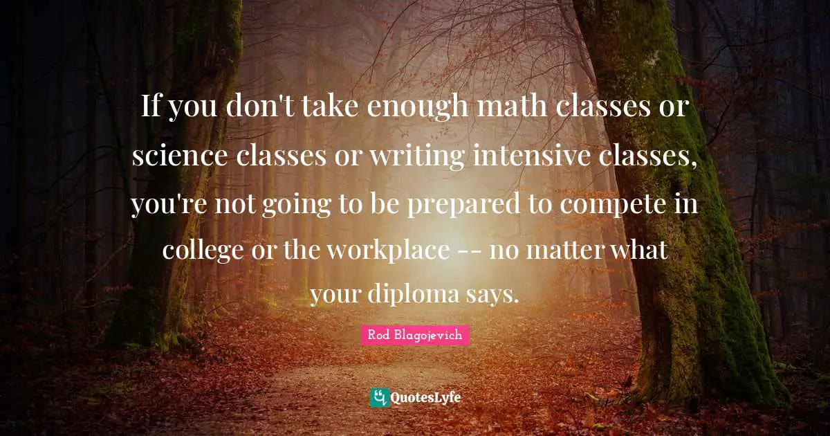 Rod Blagojevich Quotes: "If you don't take enough math classes or science classes or writing intensive classes, you're not going to be prepared to compete in college or the workplace -- no matter what your diploma says."