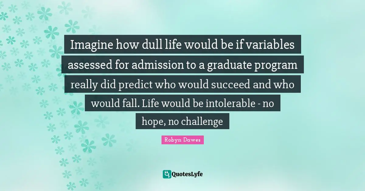 Imagine how dull life would be if variables assessed for admission to a graduate program really did predict who would succeed and who would fall. Life would be intolerable - no hope, no challenge