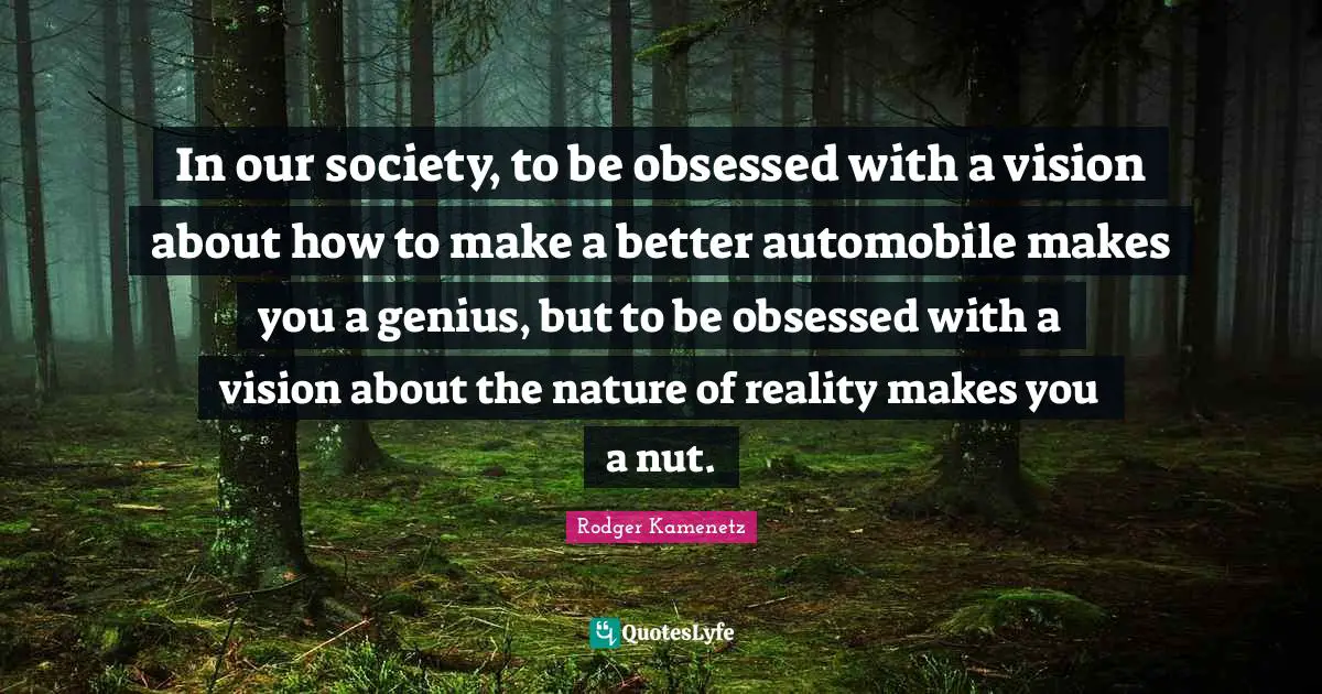 In our society, to be obsessed with a vision about how to make a better automobile makes you a genius, but to be obsessed with a vision about the nature of reality makes you a nut.