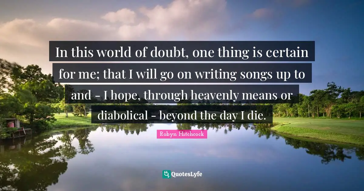 In this world of doubt, one thing is certain for me; that I will go on writing songs up to and - I hope, through heavenly means or diabolical - beyond the day I die.
