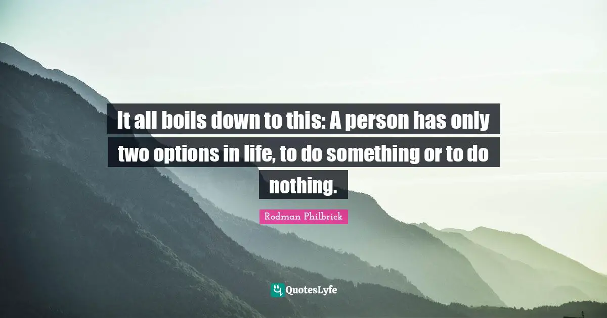 It all boils down to this: A person has only two options in life, to do something or to do nothing.