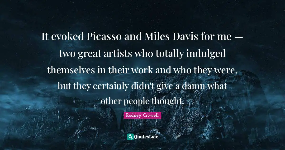It evoked Picasso and Miles Davis for me — two great artists who totally indulged themselves in their work and who they were, but they certainly didn't give a damn what other people thought.