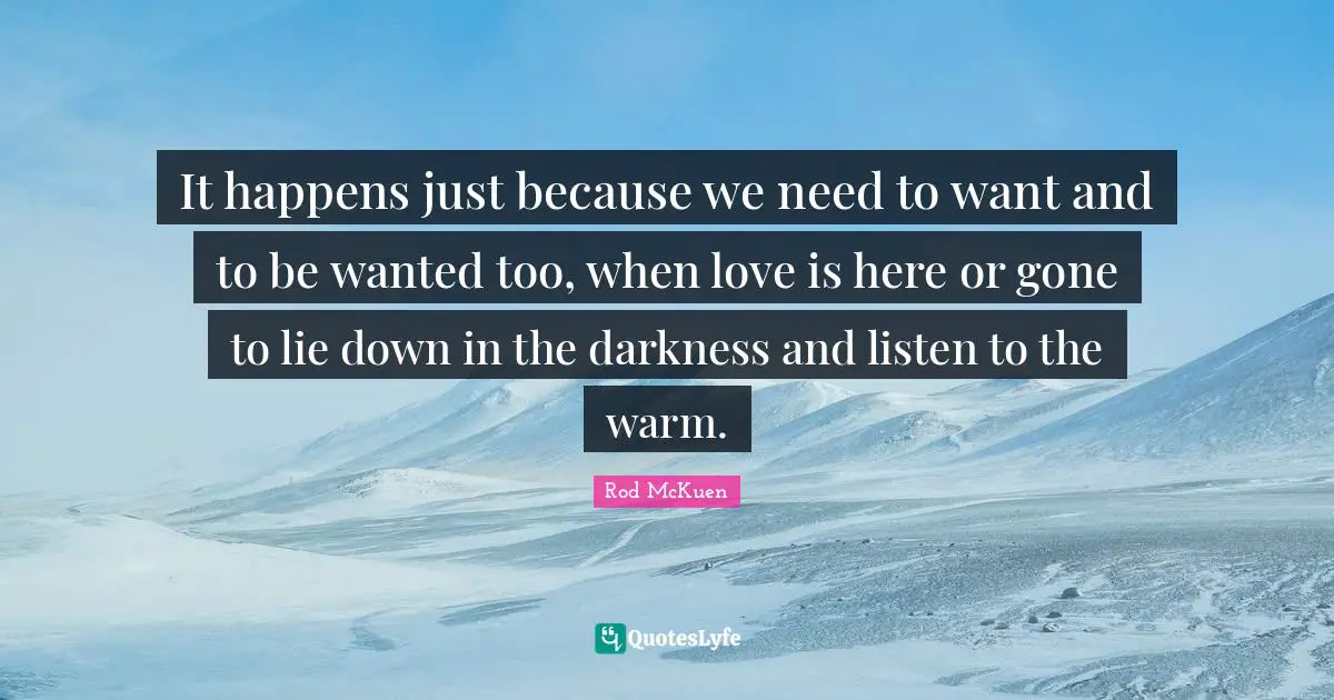 It happens just because we need to want and to be wanted too, when love is here or gone to lie down in the darkness and listen to the warm.