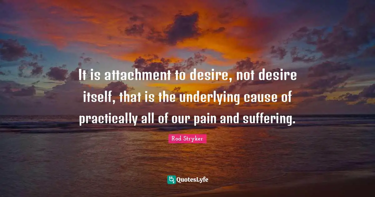 It is attachment to desire, not desire itself, that is the underlying cause of practically all of our pain and suffering.
