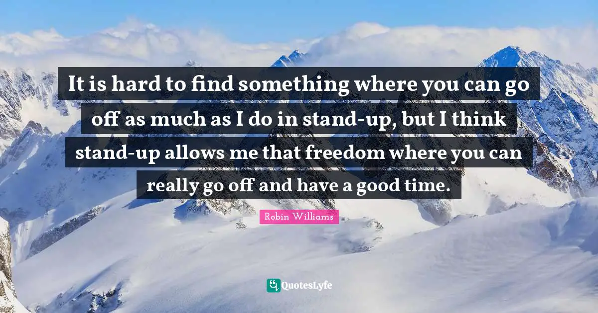 It is hard to find something where you can go off as much as I do in stand-up, but I think stand-up allows me that freedom where you can really go off and have a good time.