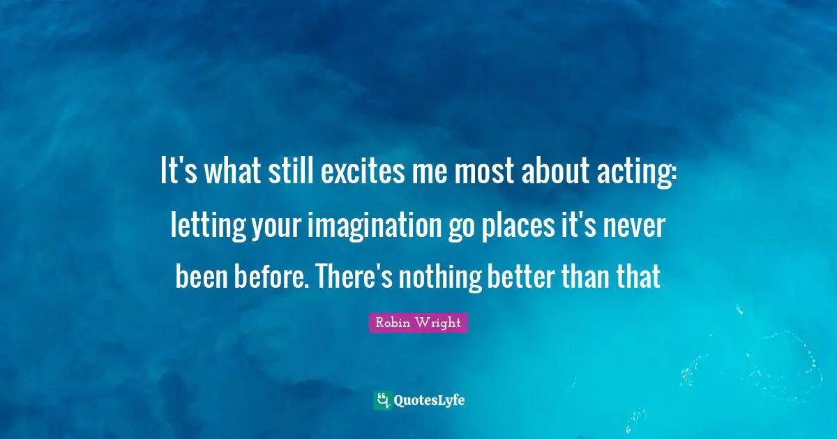It's what still excites me most about acting: letting your imagination go places it's never been before. There's nothing better than that