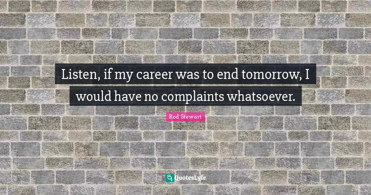 Listen, if my career was to end tomorrow, I would have no complaints whatsoever.
