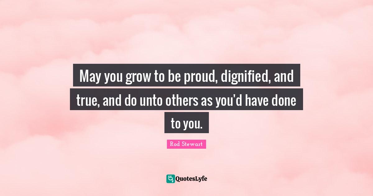 Rod Stewart Quotes: "May you grow to be proud, dignified, and true, and do unto others as you'd have done to you."