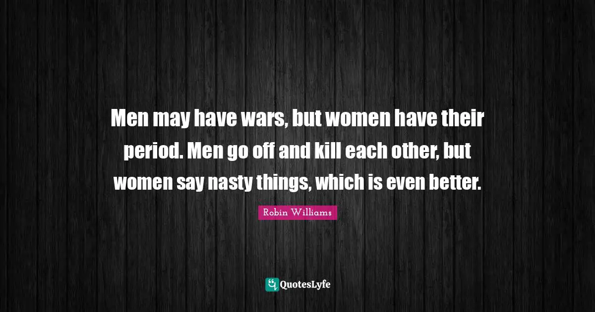 Men may have wars, but women have their period. Men go off and kill each other, but women say nasty things, which is even better.