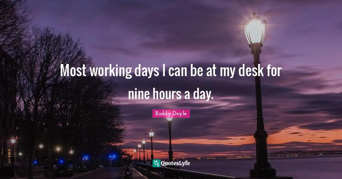 Most working days I can be at my desk for nine hours a day.