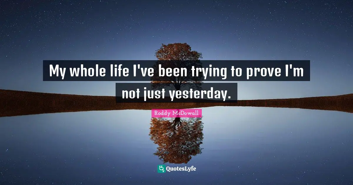 My whole life I've been trying to prove I'm not just yesterday.