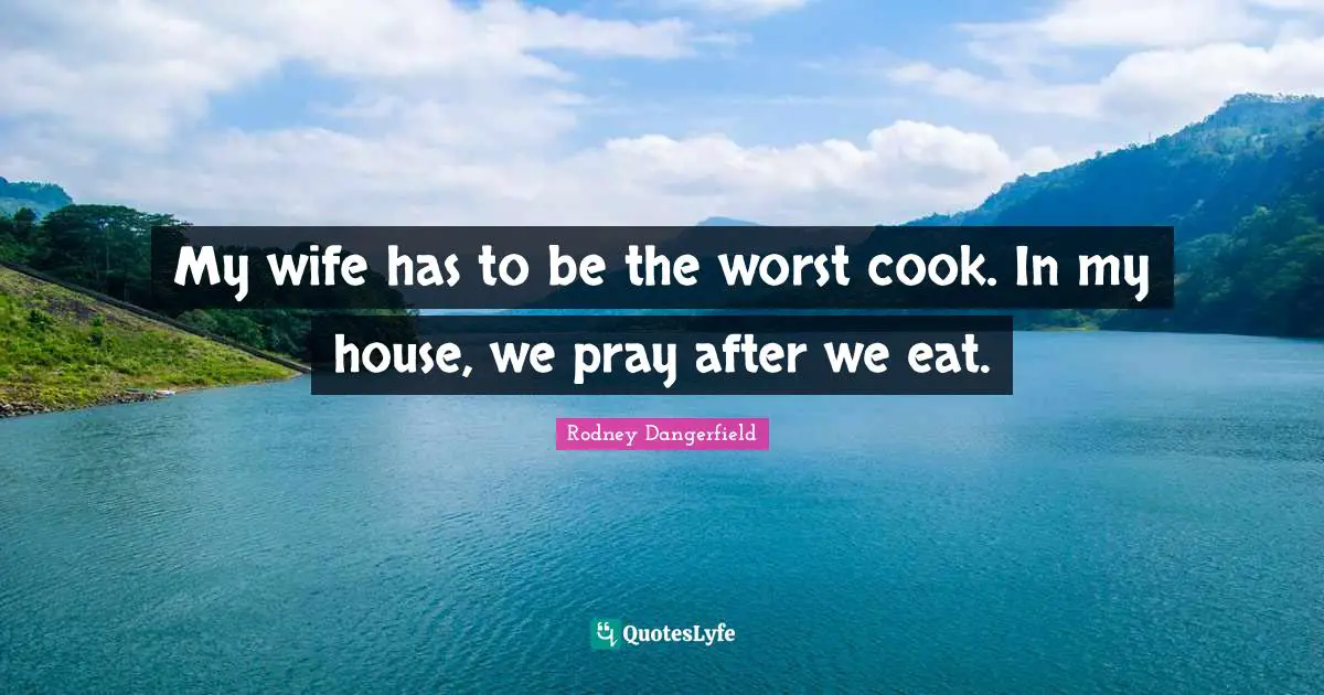 My wife has to be the worst cook. In my house, we pray after we eat.
