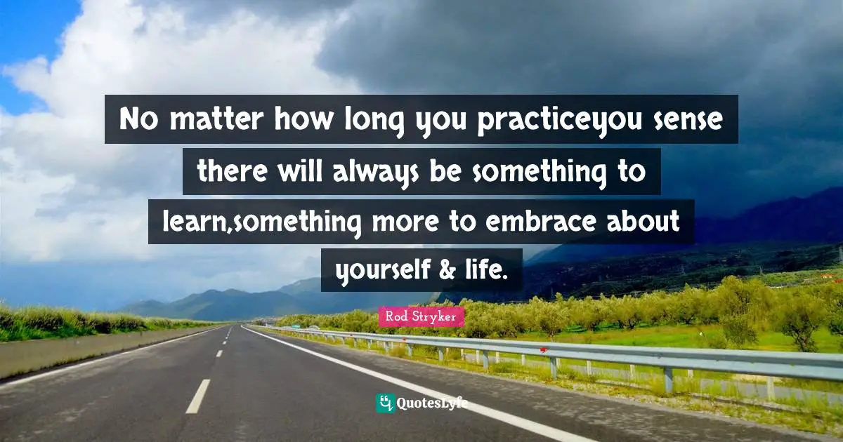 No matter how long you practiceyou sense there will always be something to learn,something more to embrace about yourself & life.