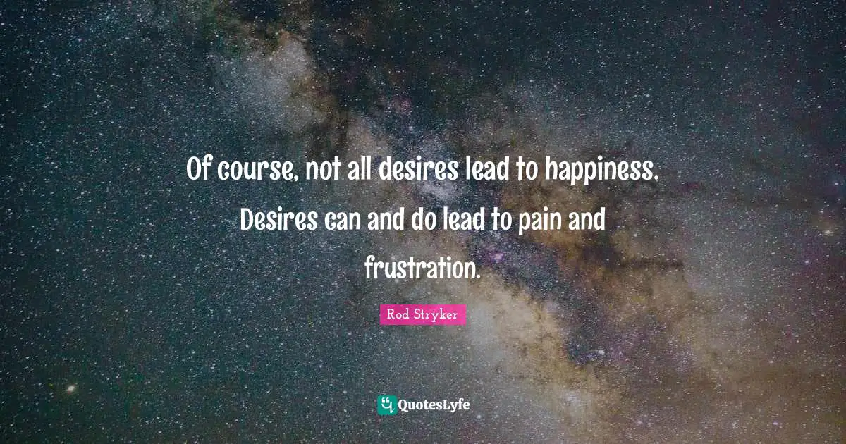 Of course, not all desires lead to happiness. Desires can and do lead to pain and frustration.