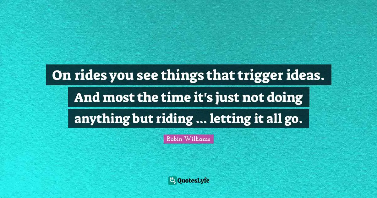 Triggers Quotes: "On rides you see things that trigger ideas. And most the time it's just not doing anything but riding ... letting it all go."