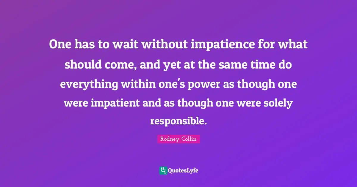 One has to wait without impatience for what should come, and yet at the same time do everything within one's power as though one were impatient and as though one were solely responsible.