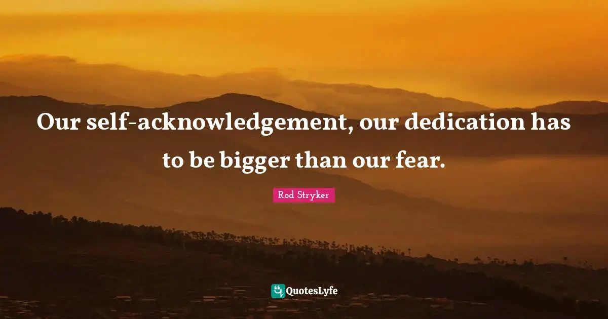 Our self-acknowledgement, our dedication has to be bigger than our fear.