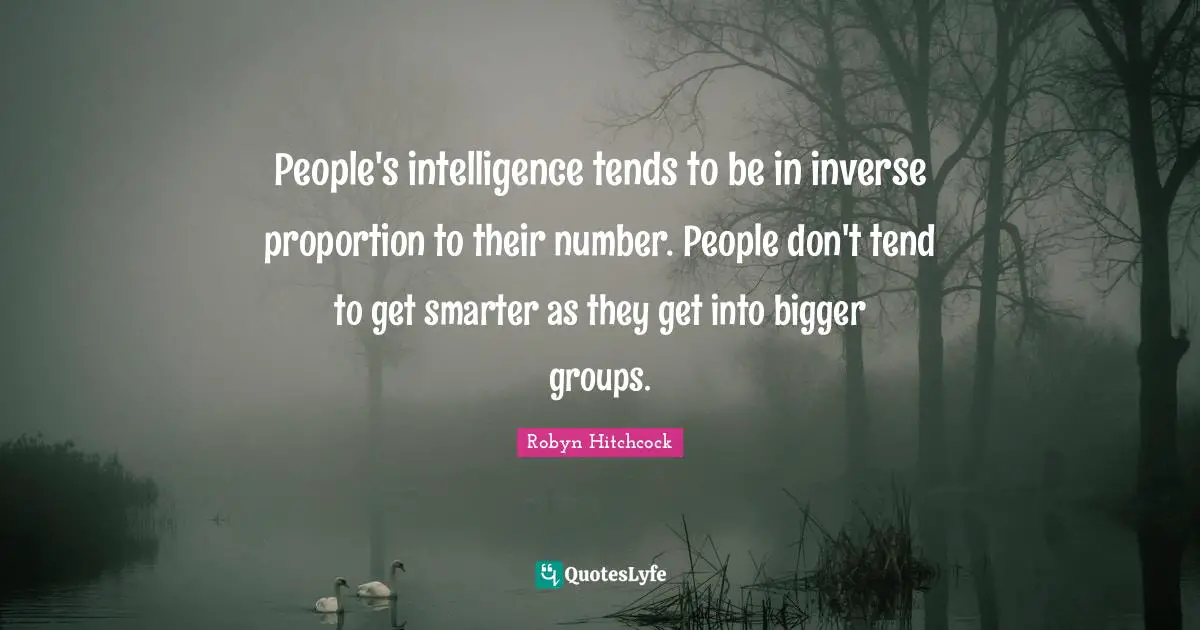 People's intelligence tends to be in inverse proportion to their number. People don't tend to get smarter as they get into bigger groups.