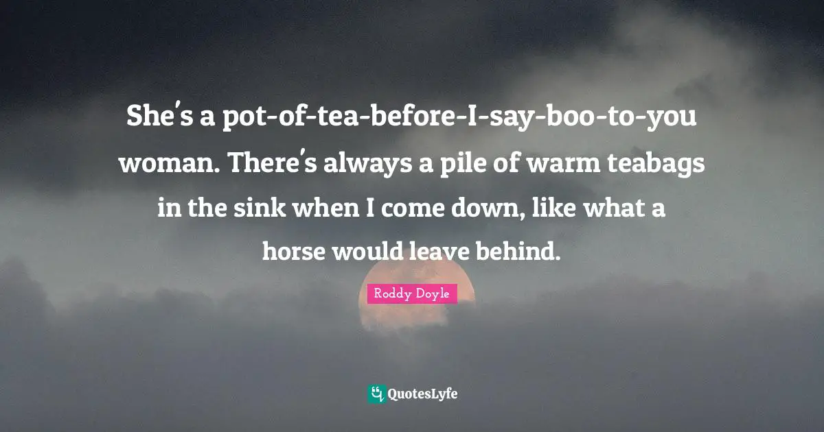 She's a pot-of-tea-before-I-say-boo-to-you woman. There's always a pile of warm teabags in the sink when I come down, like what a horse would leave behind.