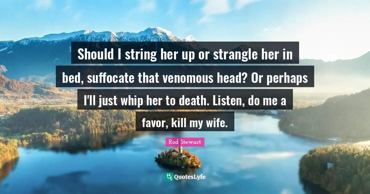 Rod Stewart Quotes: "Should I string her up or strangle her in bed, suffocate that venomous head? Or perhaps I'll just whip her to death. Listen, do me a favor, kill my wife."