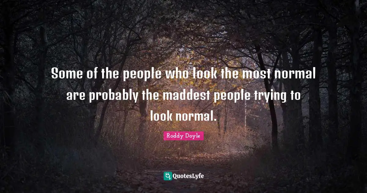 Some of the people who look the most normal are probably the maddest people trying to look normal.