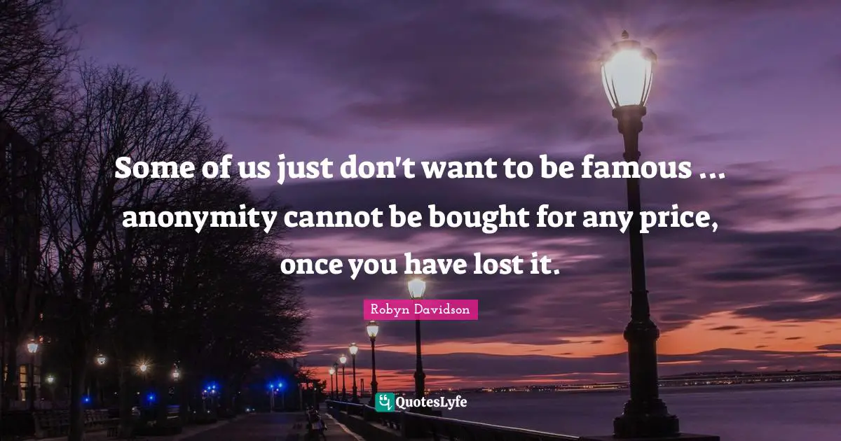 Some of us just don't want to be famous ... anonymity cannot be bought for any price, once you have lost it.