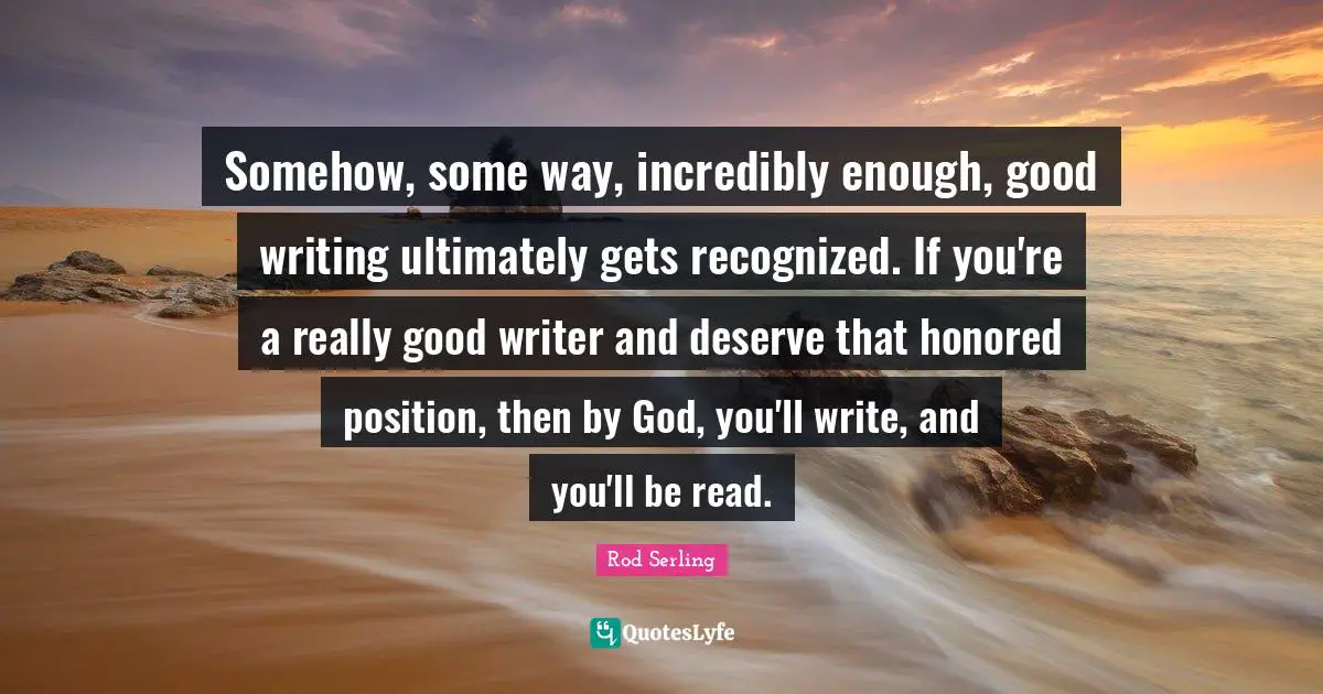 Somehow, some way, incredibly enough, good writing ultimately gets recognized. If you're a really good writer and deserve that honored position, then by God, you'll write, and you'll be read.