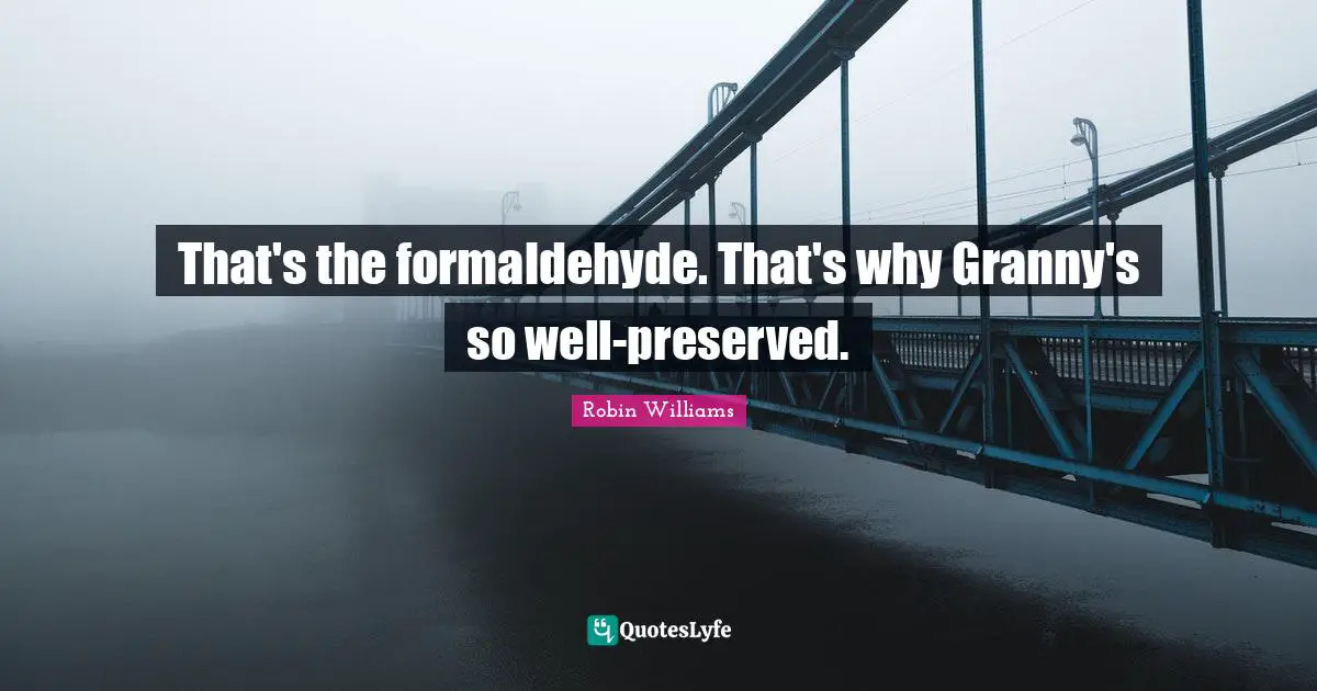That's the formaldehyde. That's why Granny's so well-preserved.