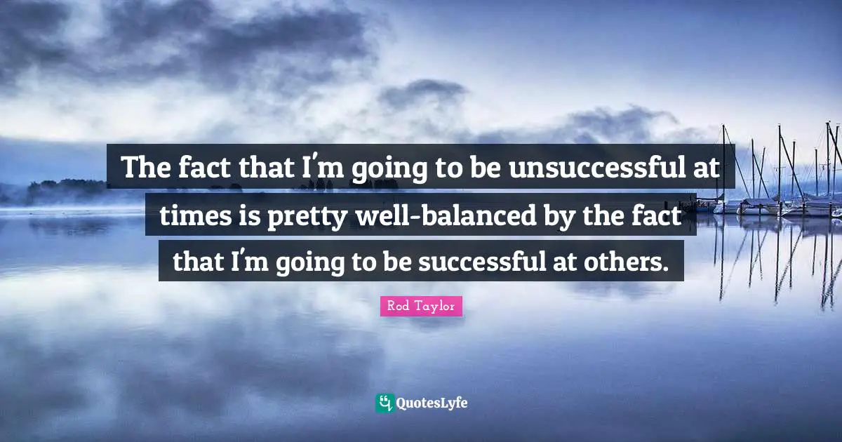 The fact that I'm going to be unsuccessful at times is pretty well-balanced by the fact that I'm going to be successful at others.