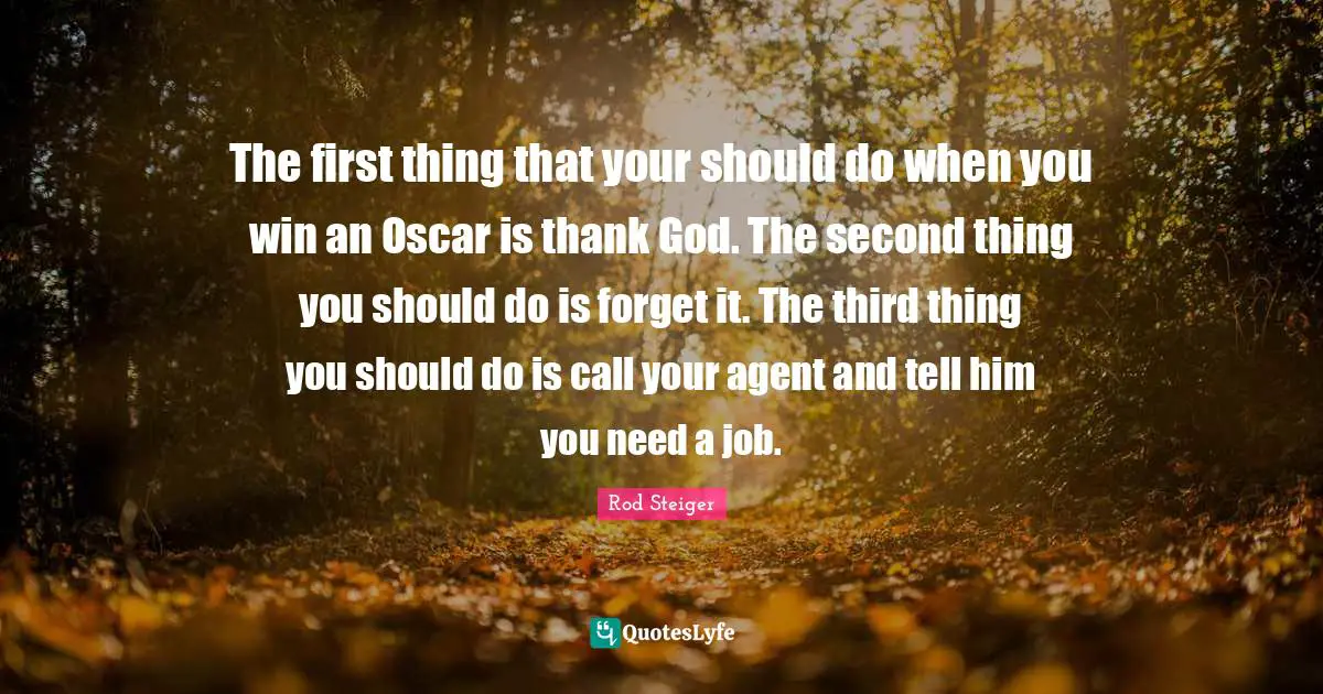The first thing that your should do when you win an Oscar is thank God. The second thing you should do is forget it. The third thing you should do is call your agent and tell him you need a job.