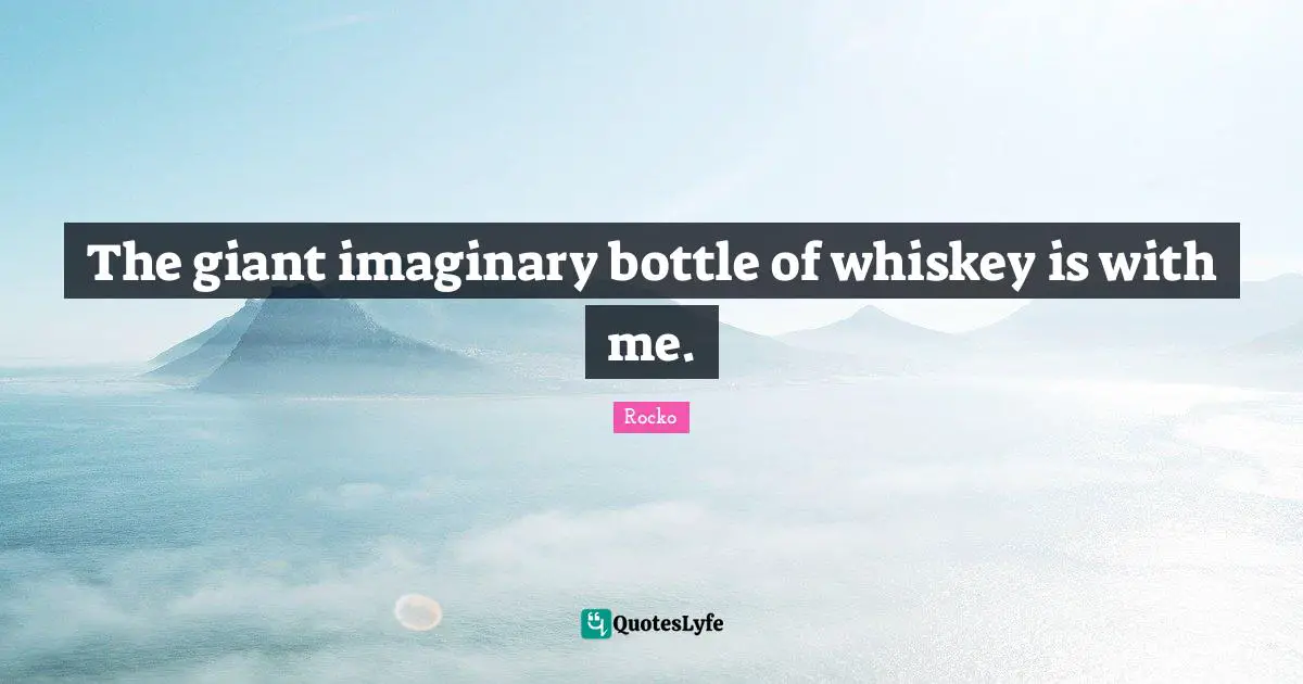 The giant imaginary bottle of whiskey is with me.