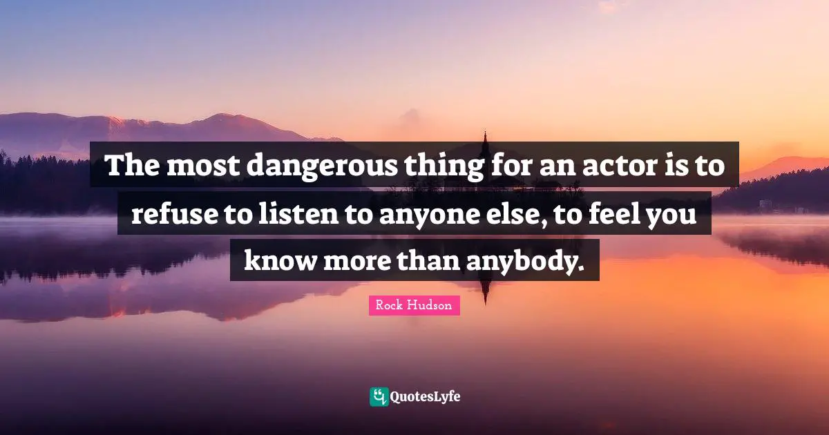 The most dangerous thing for an actor is to refuse to listen to anyone else, to feel you know more than anybody.